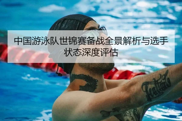中国游泳队世锦赛备战全景解析与选手状态深度评估